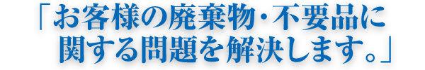 「お客様の廃棄物・不要品に関する問題を解決します。」 「お客様の廃棄物・不要品に関する問題を解決します。」
