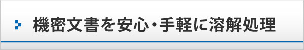 機密文書を安心・手軽に溶解処理 機密文書を安心・手軽に溶解処理